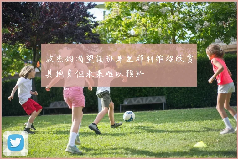 波杰姆渴望接班库里邓利维称欣赏其抱负但未来难以预料