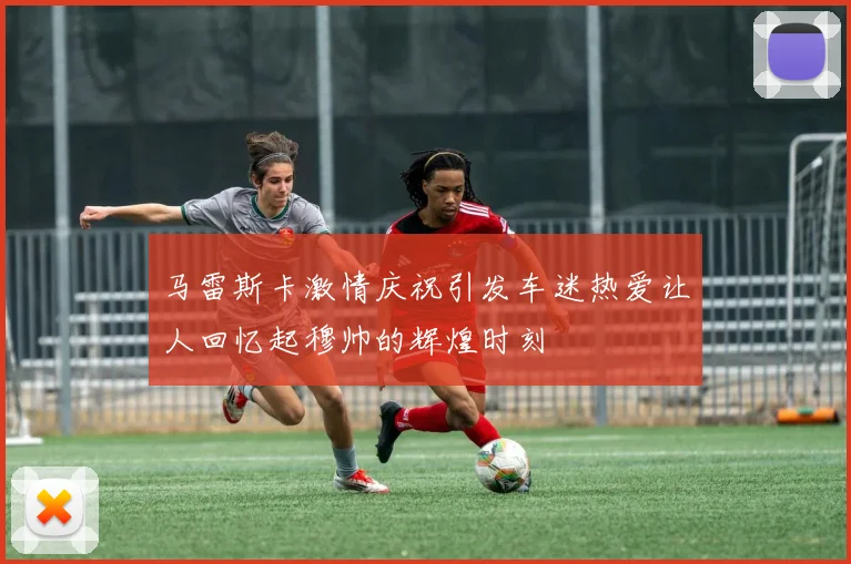 马雷斯卡激情庆祝引发车迷热爱让人回忆起穆帅的辉煌时刻