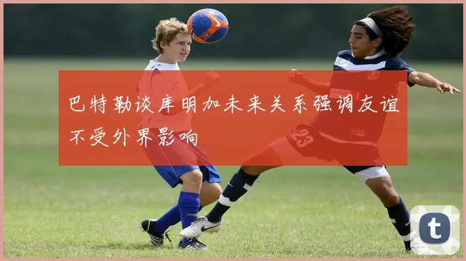 巴特勒谈库明加未来关系强调友谊不受外界影响