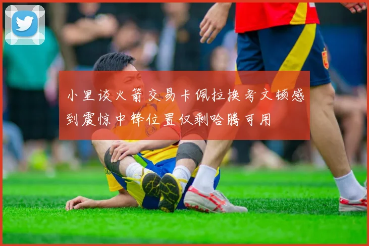 小里谈火箭交易卡佩拉换考文顿感到震惊中锋位置仅剩哈腾可用