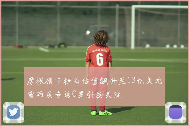 摩根旗下栏目估值飙升至13亿美元曾两度专访C罗引发关注