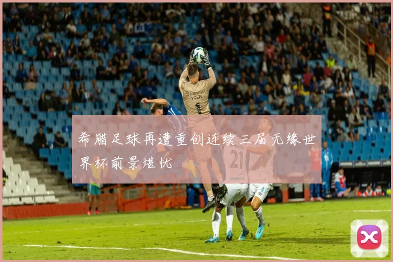 希腊足球再遭重创连续三届无缘世界杯前景堪忧