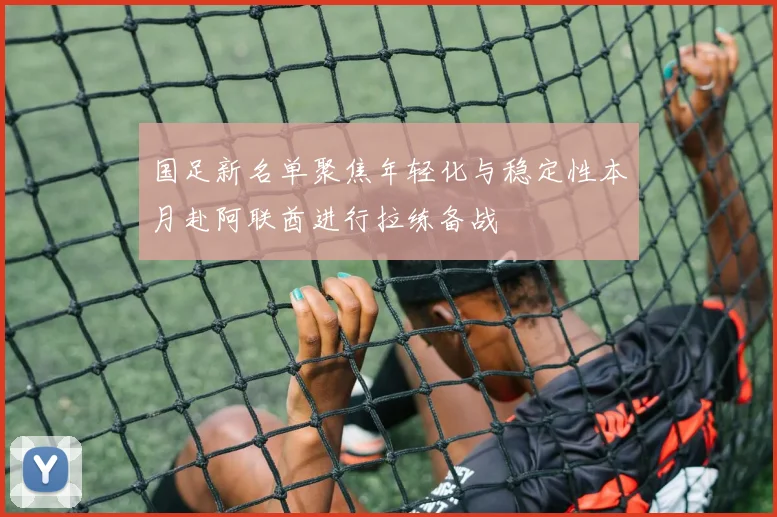 国足新名单聚焦年轻化与稳定性本月赴阿联酋进行拉练备战