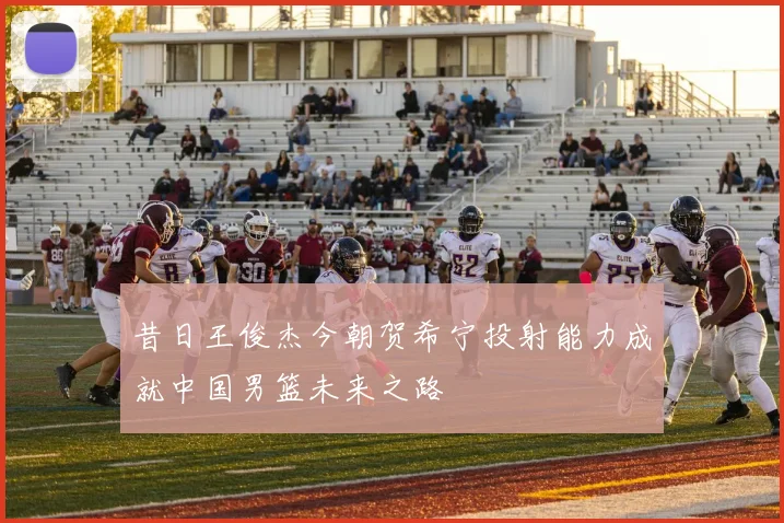 昔日王俊杰今朝贺希宁投射能力成就中国男篮未来之路