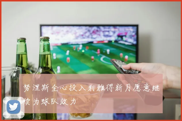 努涅斯全心投入利雅得新月愿意继续为球队效力