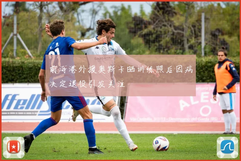 前海港外援奥斯卡晒训练照后因病决定退役引发关注