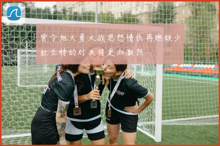 曾令旭火勇大战恩怨情仇再燃缺少杜兰特的对决将更加激烈