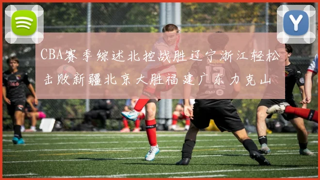 CBA赛季综述北控战胜辽宁浙江轻松击败新疆北京大胜福建广东力克山西