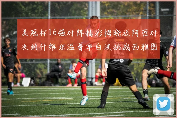 美冠杯16强对阵精彩揭晓迈阿密对决纳什维尔温哥华白浪挑战西雅图海湾人