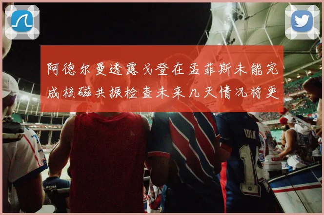 阿德尔曼透露戈登在孟菲斯未能完成核磁共振检查未来几天情况将更清晰