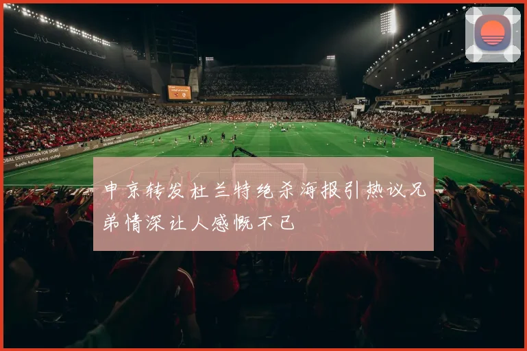 申京转发杜兰特绝杀海报引热议兄弟情深让人感慨不已