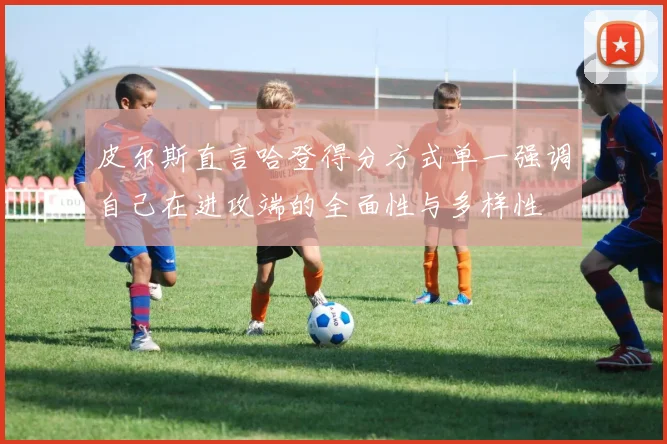 皮尔斯直言哈登得分方式单一强调自己在进攻端的全面性与多样性