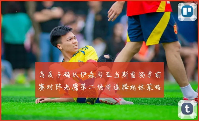 乌度卡确认伊森与亚当斯首场季前赛对阵老鹰第二场将选择轮休策略