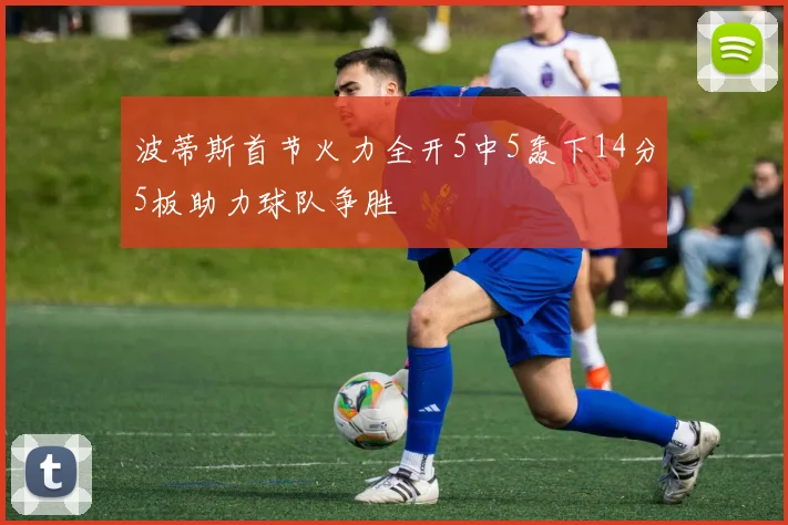 波蒂斯首节火力全开5中5轰下14分5板助力球队争胜