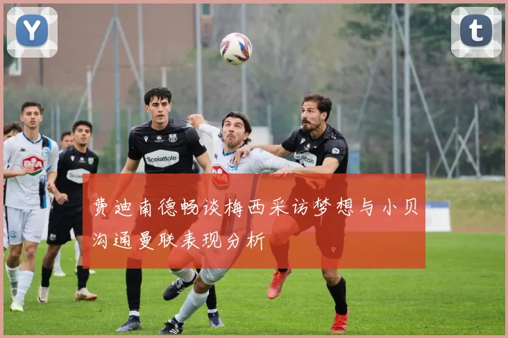 费迪南德畅谈梅西采访梦想与小贝沟通曼联表现分析