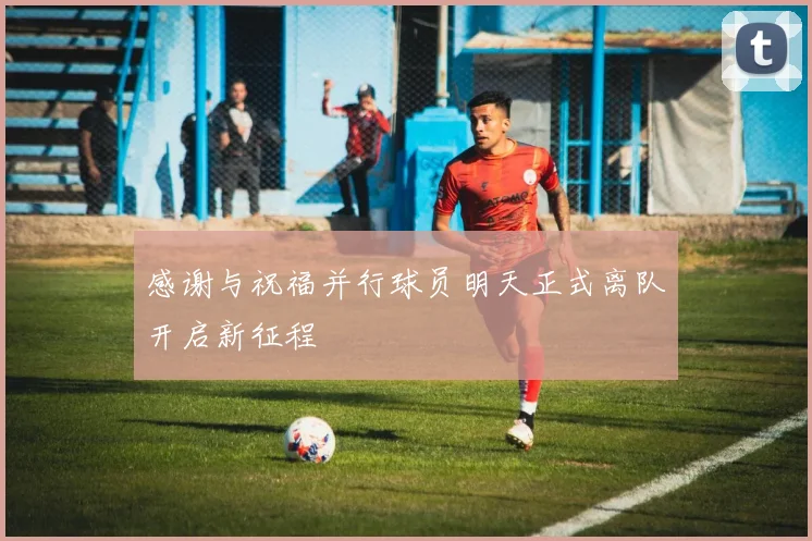 感谢与祝福并行球员明天正式离队开启新征程