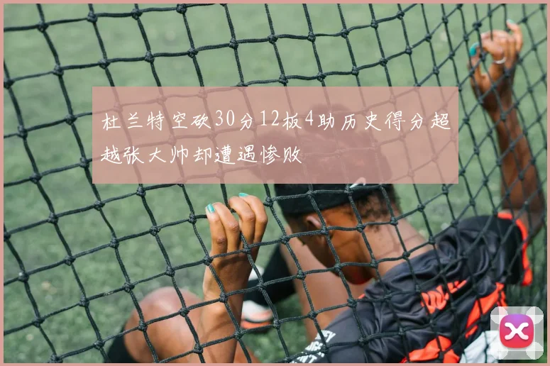 杜兰特空砍30分12板4助历史得分超越张大帅却遭遇惨败
