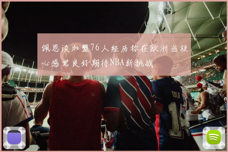 佩恩谈加盟76人经历称在欧洲当核心感觉良好期待NBA新挑战