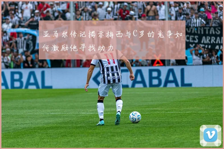 亚马尔传记揭示梅西与C罗的竞争如何激励他寻找动力