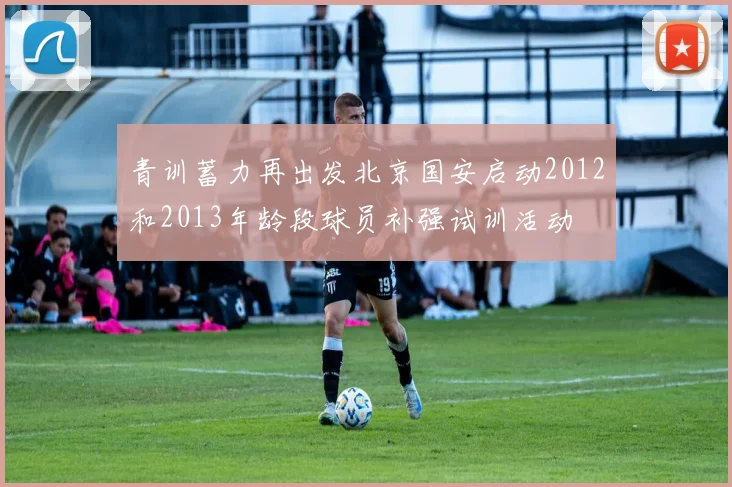 青训蓄力再出发北京国安启动2012和2013年龄段球员补强试训活动
