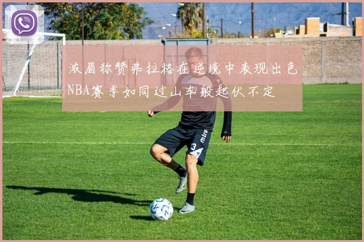 浓眉称赞弗拉格在逆境中表现出色NBA赛季如同过山车般起伏不定