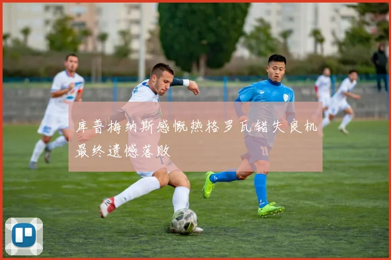库普梅纳斯感慨热格罗瓦错失良机最终遗憾落败
