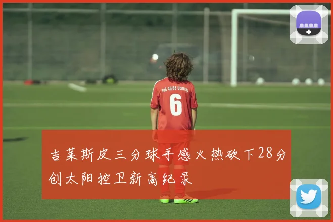 吉莱斯皮三分球手感火热砍下28分创太阳控卫新高纪录