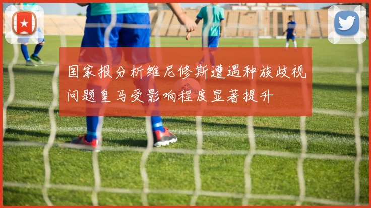 国家报分析维尼修斯遭遇种族歧视问题皇马受影响程度显著提升