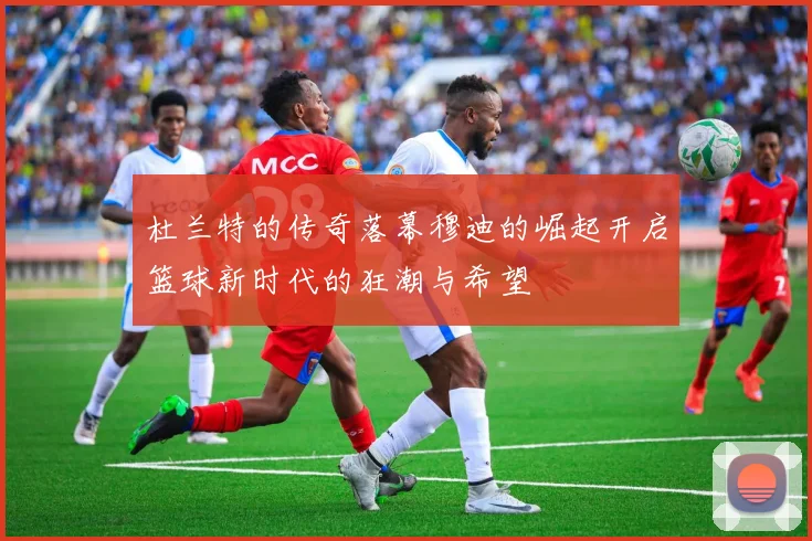 杜兰特的传奇落幕穆迪的崛起开启篮球新时代的狂潮与希望