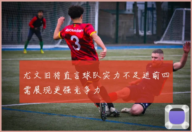 尤文旧将直言球队实力不足进前四需展现更强竞争力