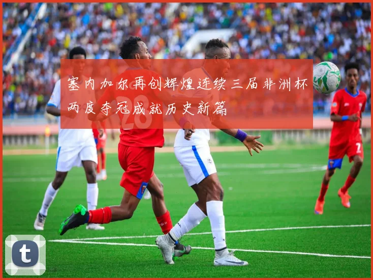 塞内加尔再创辉煌连续三届非洲杯两度夺冠成就历史新篇