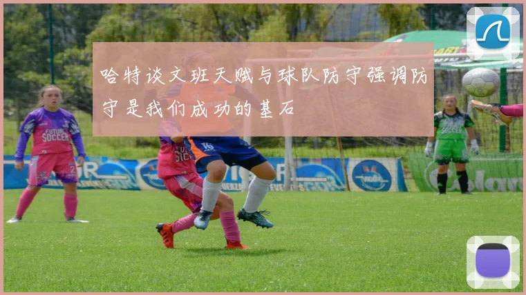 哈特谈文班天赋与球队防守强调防守是我们成功的基石