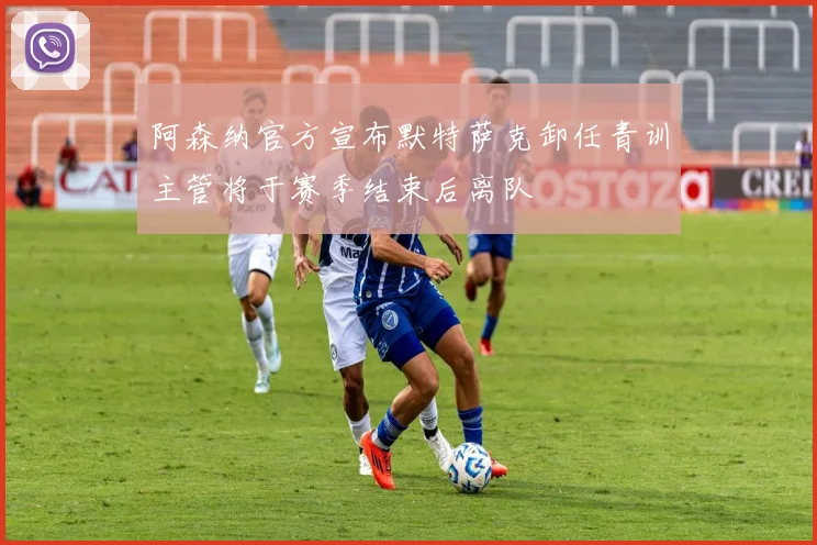 阿森纳官方宣布默特萨克卸任青训主管将于赛季结束后离队