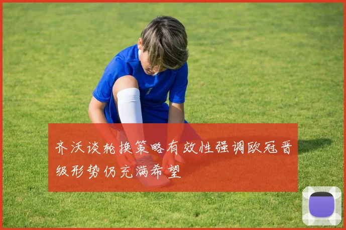 齐沃谈轮换策略有效性强调欧冠晋级形势仍充满希望