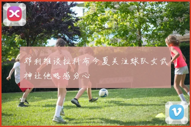 邓利维谈拉科布今夏关注球队女武神让他略感分心