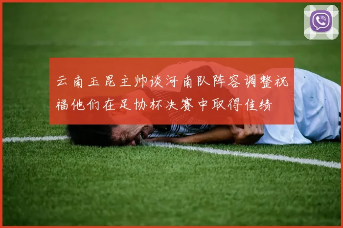 云南玉昆主帅谈河南队阵容调整祝福他们在足协杯决赛中取得佳绩
