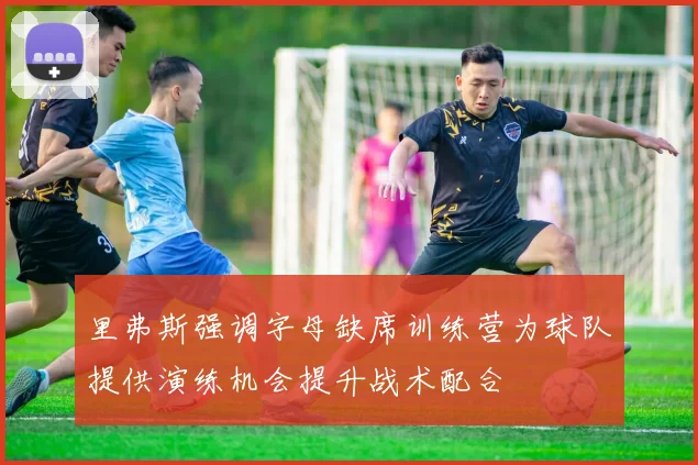 里弗斯强调字母缺席训练营为球队提供演练机会提升战术配合