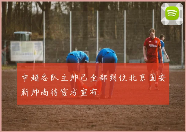 中超各队主帅已全部到位北京国安新帅尚待官方宣布